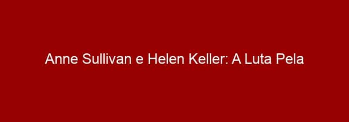 Anne Sullivan e Helen Keller: A Luta Pela Inclusão