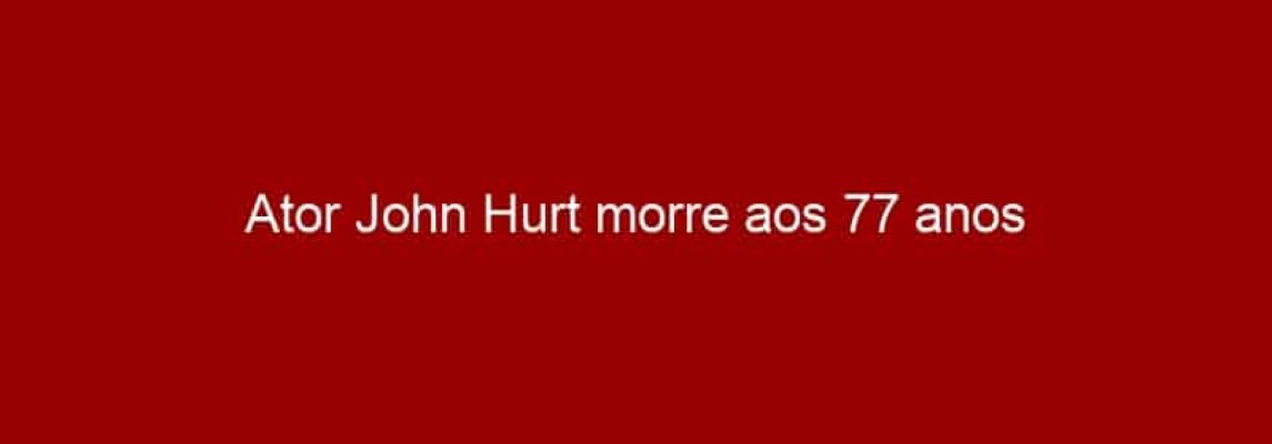 Ator John Hurt morre aos 77 anos