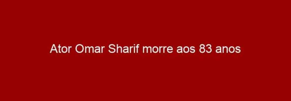 Ator Omar Sharif morre aos 83 anos