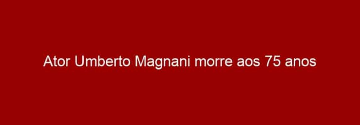 Ator Umberto Magnani morre aos 75 anos