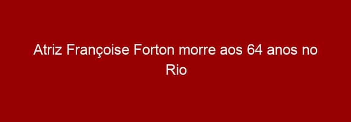 Atriz Françoise Forton morre aos 64 anos no Rio