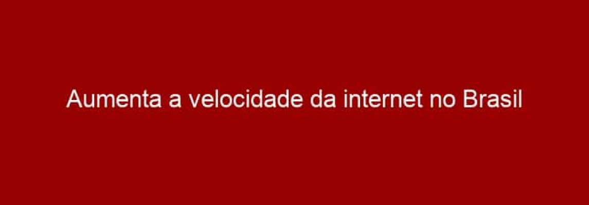 Aumenta a velocidade da internet no Brasil
