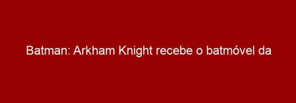 Batman: Arkham Knight recebe o batmóvel da trilogia Dark Knight