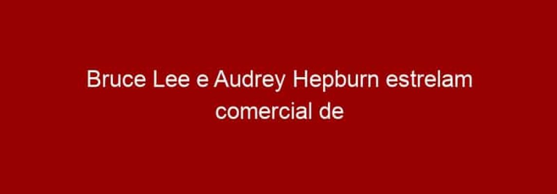 Bruce Lee e Audrey Hepburn estrelam comercial de Tv