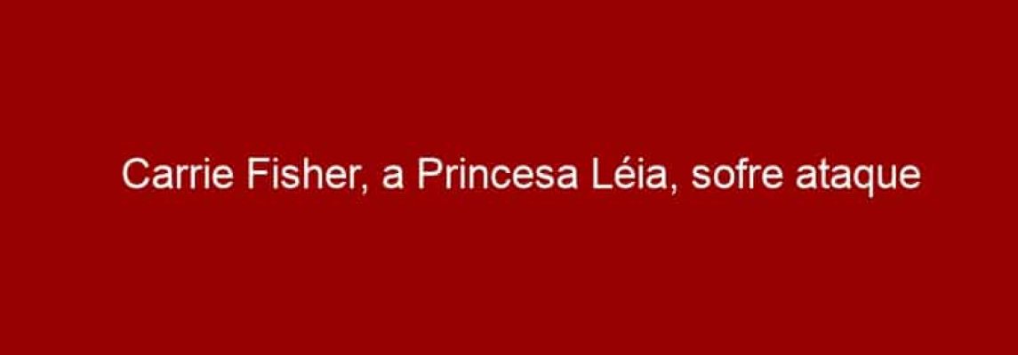 Carrie Fisher, a Princesa Léia, sofre ataque cardíaco em avião