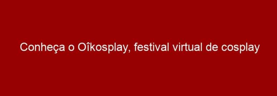 Conheça o Oîkosplay, festival virtual de cosplay