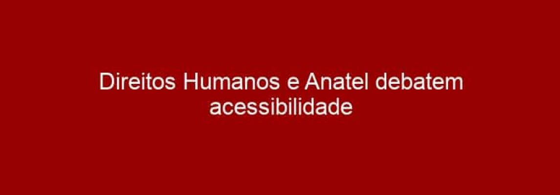 Direitos Humanos e Anatel debatem acessibilidade nas comunicações