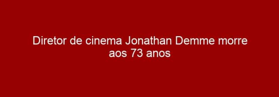 Diretor de cinema Jonathan Demme morre aos 73 anos