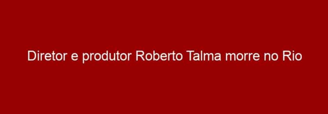 Diretor e produtor Roberto Talma morre no Rio