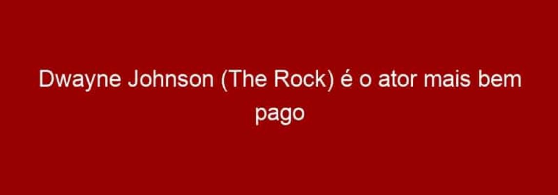 Dwayne Johnson (The Rock) é o ator mais bem pago do mundo