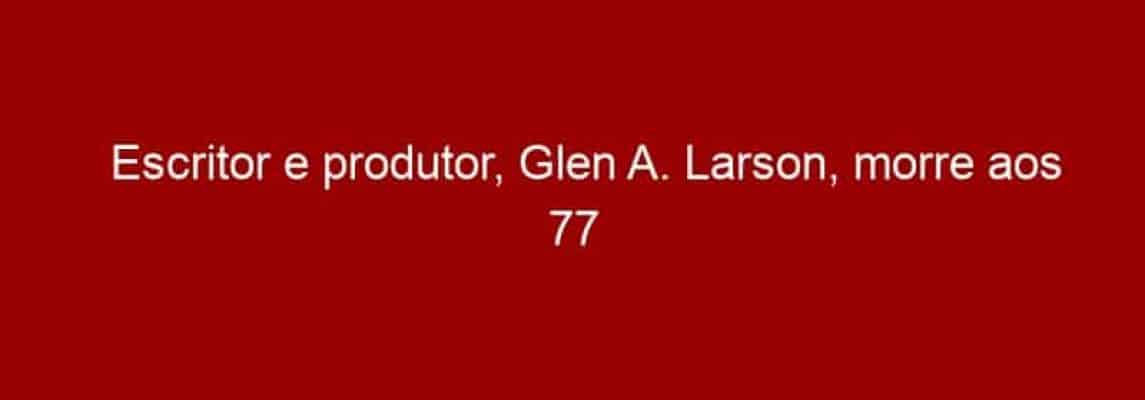 Escritor e produtor, Glen A. Larson, morre aos 77 anos