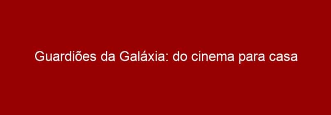 Guardiões da Galáxia: do cinema para casa