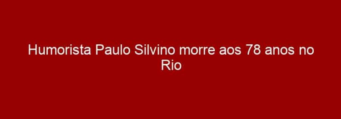 Humorista Paulo Silvino morre aos 78 anos no Rio