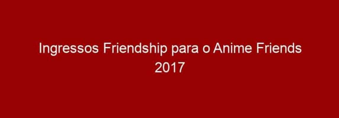 Ingressos Friendship para o Anime Friends 2017 encerram vendas em 31 de maio