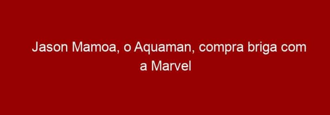 Jason Mamoa, o Aquaman, compra briga com a Marvel