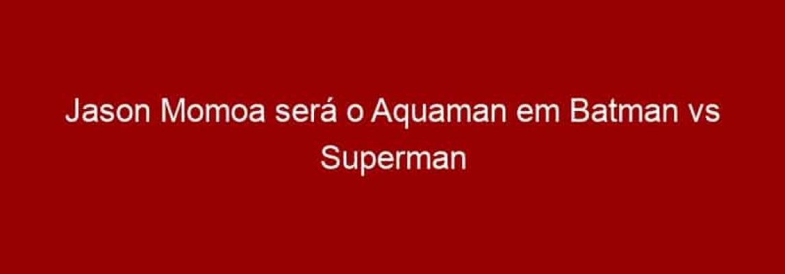 Jason Momoa será o Aquaman em Batman vs Superman