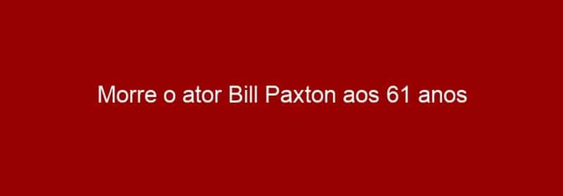 Morre o ator Bill Paxton aos 61 anos