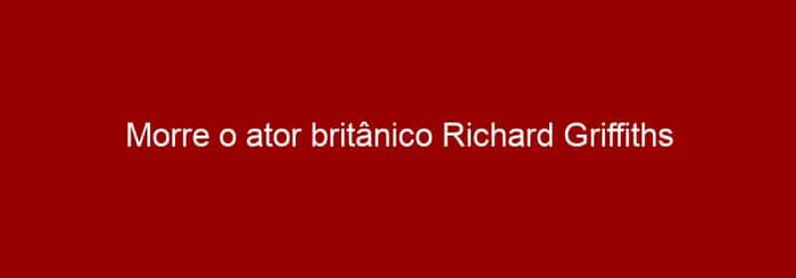 Morre o ator britânico Richard Griffiths