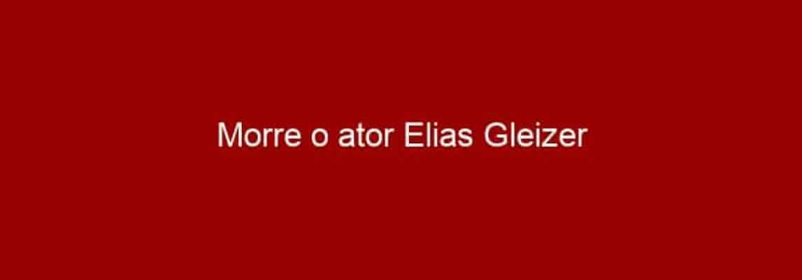 Morre o ator Elias Gleizer