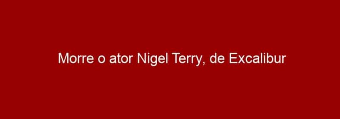 Morre o ator Nigel Terry, de Excalibur