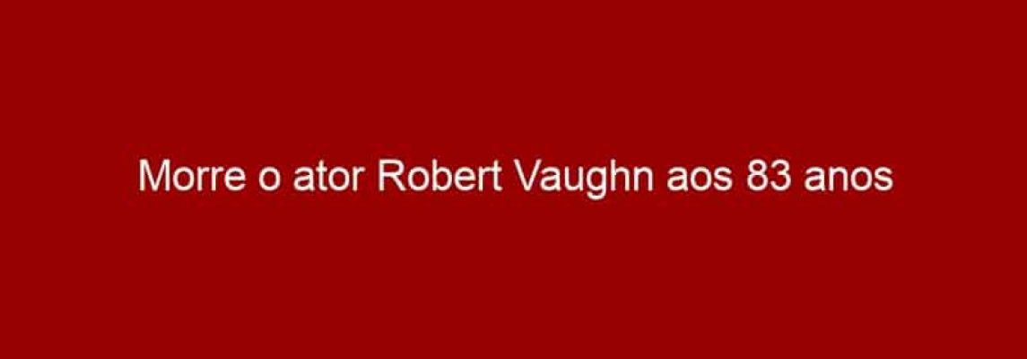 Morre o ator Robert Vaughn aos 83 anos
