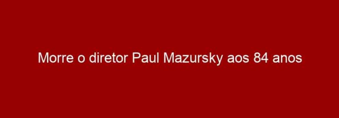 Morre o diretor Paul Mazursky aos 84 anos