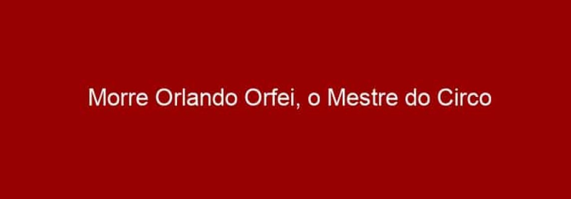 Morre Orlando Orfei, o Mestre do Circo