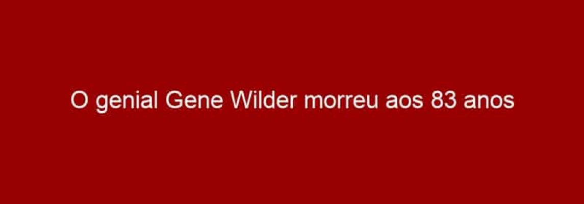 O genial Gene Wilder morreu aos 83 anos