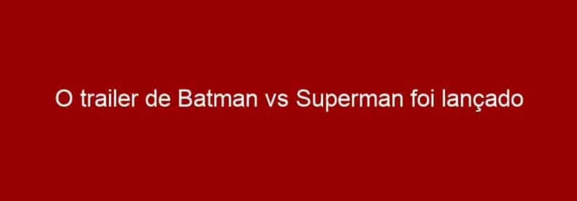 O trailer de Batman vs Superman foi lançado oficialmente