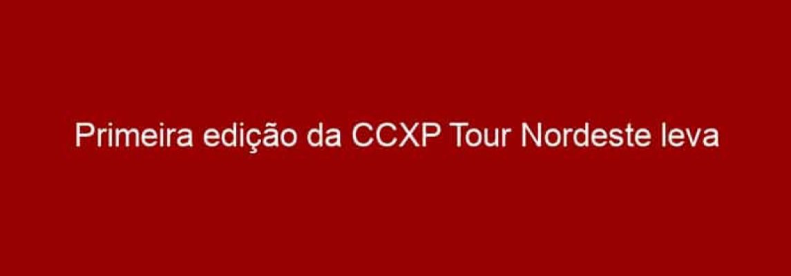 Primeira edição da CCXP Tour Nordeste leva atrações da cultura pop para Recife