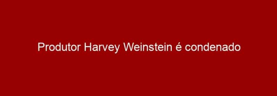 Produtor Harvey Weinstein é condenado