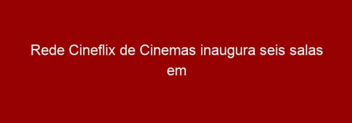 Rede Cineflix de Cinemas inaugura seis salas em Valparaíso de Goiás