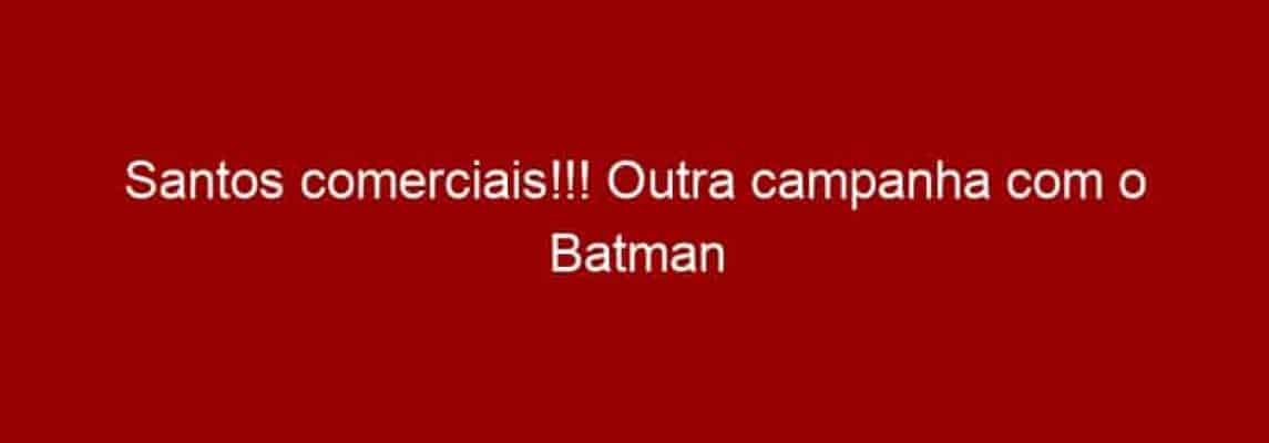 Santos comerciais!!! Outra campanha com o Batman feita no Brasil