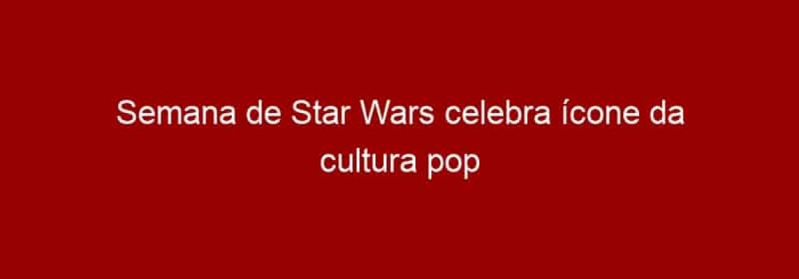 Semana de Star Wars celebra ícone da cultura pop