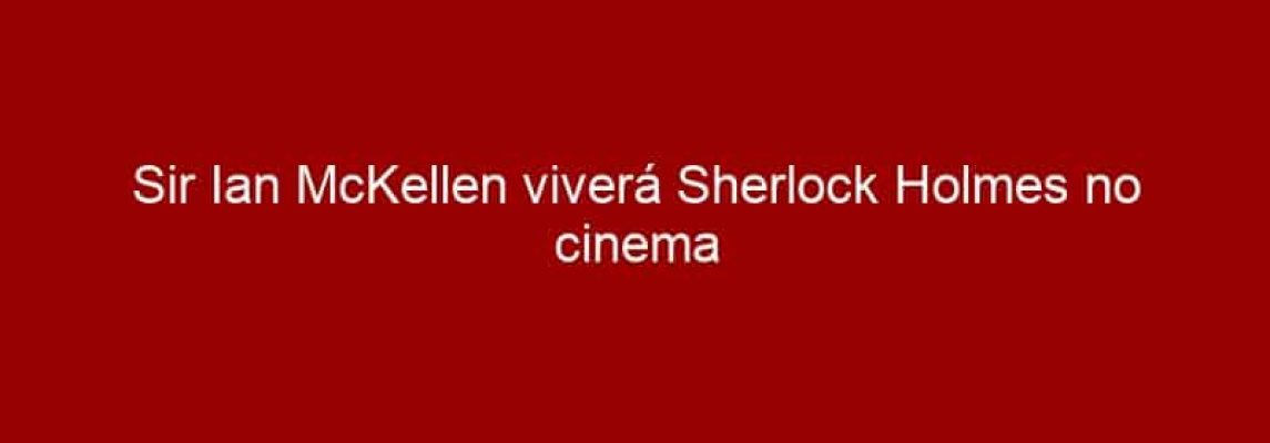 Sir Ian McKellen viverá Sherlock Holmes no cinema