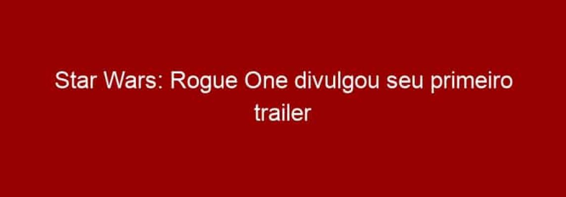 Star Wars: Rogue One divulgou seu primeiro trailer