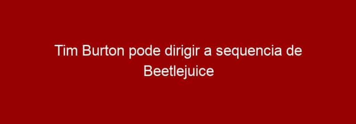 Tim Burton pode dirigir a sequencia de Beetlejuice