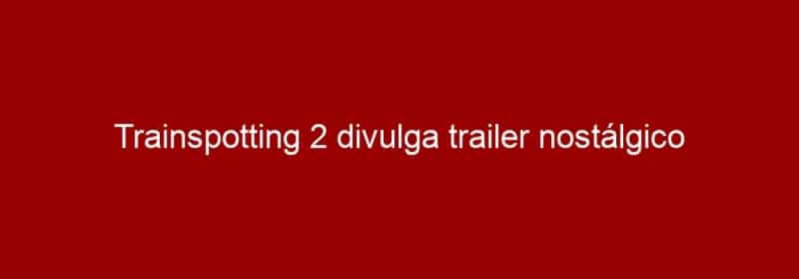 Trainspotting 2 divulga trailer nostálgico