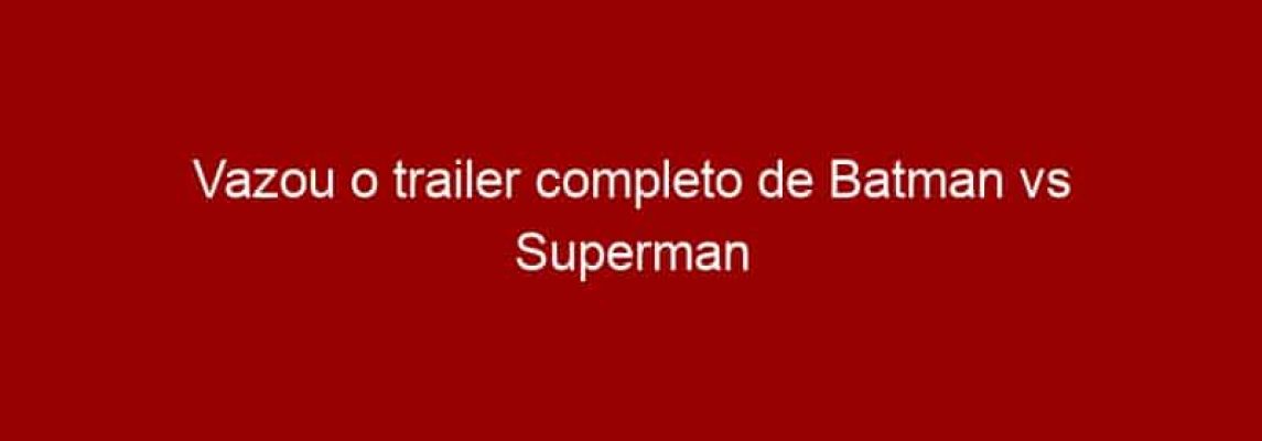 Vazou o trailer completo de Batman vs Superman